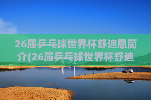 26届乒乓球世界杯舒迪恩简介(26届乒乓球世界杯舒迪恩简介视频)
