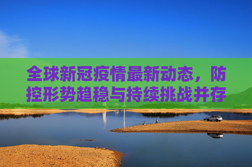 全球新冠疫情最新动态,防控形势趋稳与持续挑战并存,全球新冠防控趋稳与挑战并存