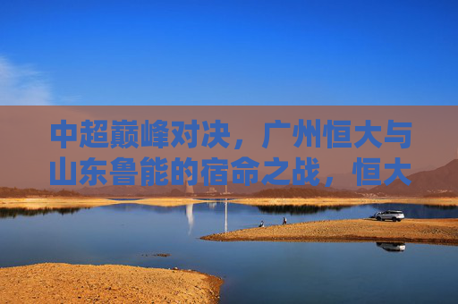 中超巅峰对决，广州恒大与山东鲁能的宿命之战，恒大VS鲁能，中超巅峰宿命之战