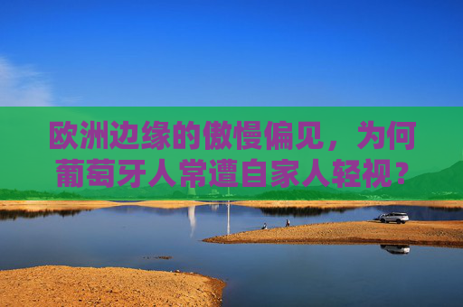 欧洲边缘的傲慢偏见,为何葡萄牙人常遭自家人轻视?欧洲边缘的傲慢偏见,葡萄牙人为何遭自家人轻视?