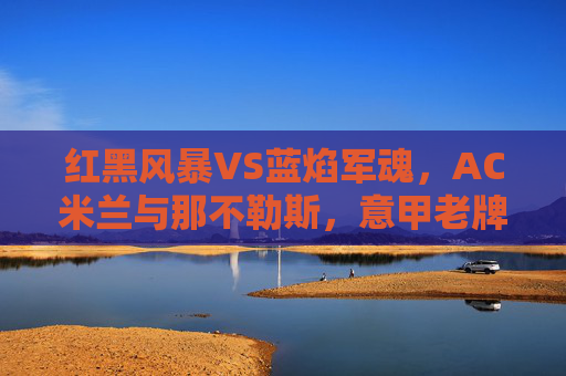 红黑风暴VS蓝焰军魂,AC米兰与那不勒斯,意甲老牌劲宿的宿命对决,红黑风暴VS蓝焰军魂,意甲老牌劲旅的宿命对决
