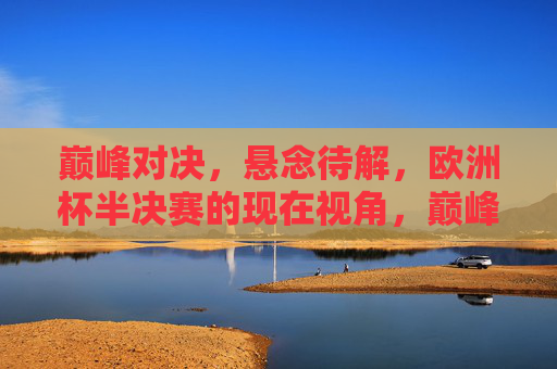 巅峰对决，悬念待解，欧洲杯半决赛的现在视角，巅峰对决，悬念待解，欧洲杯半决赛现在视角