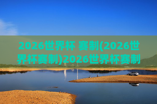 2026世界杯 赛制(2026世界杯赛制)2026世界杯赛制
