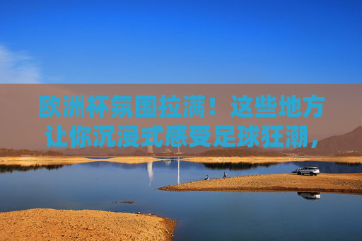 欧洲杯氛围拉满！这些地方让你沉浸式感受足球狂潮，欧洲杯沉浸式体验，感受足球狂潮