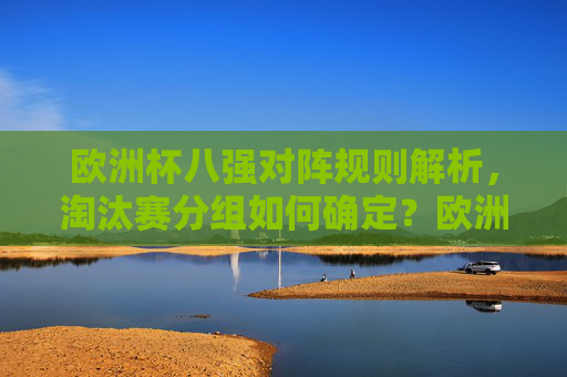 欧洲杯八强对阵规则解析,淘汰赛分组如何确定?欧洲杯八强对阵规则与淘汰赛分组解析