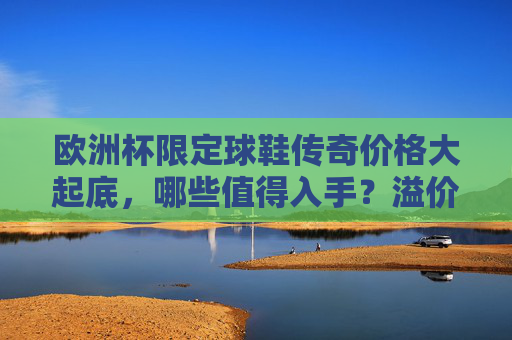欧洲杯限定球鞋传奇价格大起底,哪些值得入手?溢价几何?欧洲杯限定球鞋传奇价格大起底,哪些值得入手?溢价几何?