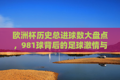 欧洲杯历史总进球数大盘点,981球背后的足球激情与时代变迁,欧洲杯981球,总进球数背后的足球激情与时代变迁
