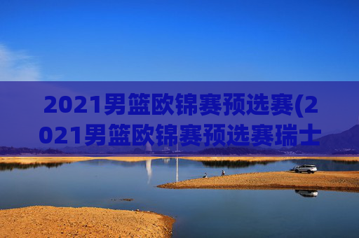 2021男篮欧锦赛预选赛(2021男篮欧锦赛预选赛瑞士)