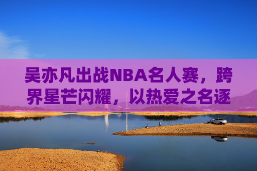 吴亦凡出战NBA名人赛,跨界星芒闪耀,以热爱之名逐梦赛场,吴亦凡跨界出战NBA名人赛 以热爱逐梦闪耀赛场