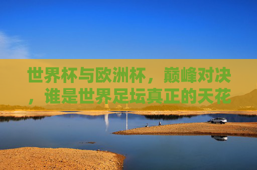 世界杯与欧洲杯,巅峰对决,谁是世界足坛真正的天花板?世界杯VS欧洲杯,巅峰对决,谁是世界足坛天花板?