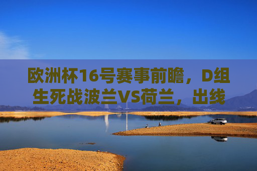 欧洲杯16号赛事前瞻，D组生死战波兰VS荷兰，出线悬念待解，欧洲杯16日D组生死战，波兰VS荷兰出线悬念待解