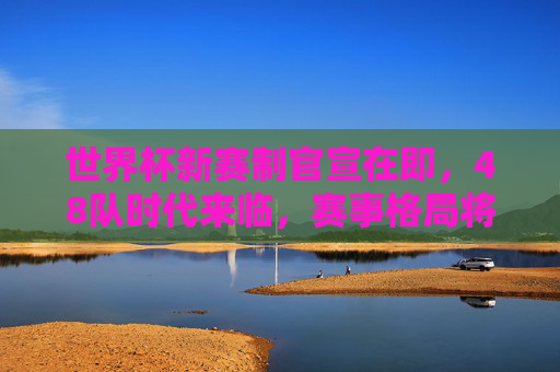 世界杯新赛制官宣在即,48队时代来临,赛事格局将迎哪些颠覆?世界杯48队赛制官宣,赛事格局迎颠覆