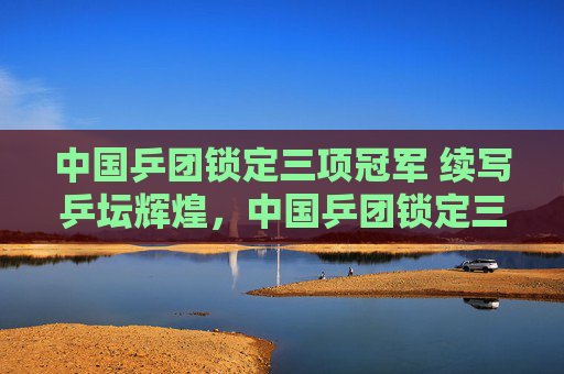 中国乒团锁定三项冠军 续写乒坛辉煌,中国乒团锁定三项冠军 续写乒坛辉煌