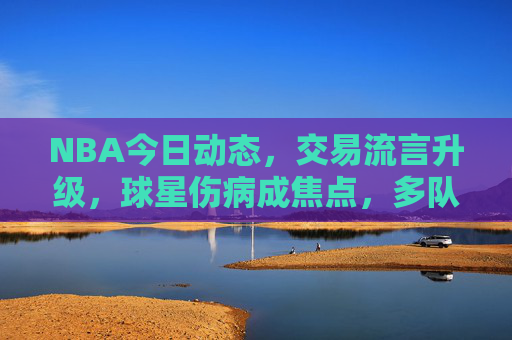 NBA今日动态,交易流言升级,球星伤病成焦点,多队战绩迎关键转折,NBA今日,交易流言升级、球星伤病成焦点,多队战绩迎关键转折