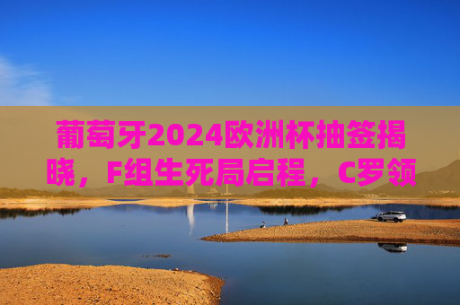 葡萄牙2024欧洲杯抽签揭晓，F组生死局启程，C罗领衔的葡萄牙能否突围死亡之组？2024欧洲杯F组生死局，C罗领衔葡萄牙能否突围？