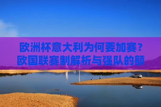 欧洲杯意大利为何要加赛?欧国联赛制解析与强队的额外考验