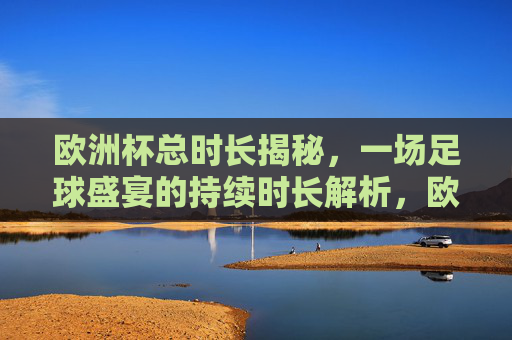 欧洲杯总时长揭秘，一场足球盛宴的持续时长解析，欧洲杯总时长揭秘，足球盛宴时长解析
