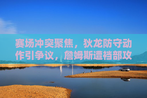 赛场冲突聚焦,狄龙防守动作引争议,詹姆斯遭裆部攻击事件再引体育道德讨论,赛场冲突聚焦,狄龙防守动作引争议,詹姆斯遭裆部攻击再引体育道德讨论