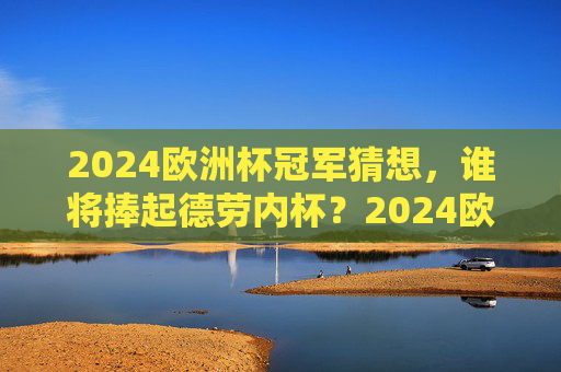 2024欧洲杯冠军猜想，谁将捧起德劳内杯？2024欧洲杯冠军猜想，谁将捧起德劳内杯？