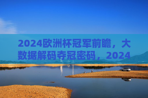 2024欧洲杯冠军前瞻,大数据解码夺冠密码,2024欧洲杯冠军前瞻,大数据解码夺冠密码