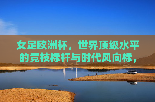 女足欧洲杯,世界顶级水平的竞技标杆与时代风向标,女足欧洲杯,世界顶级竞技标杆与时代风向标