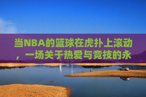 当NBA的篮球在虎扑上滚动,一场关于热爱与竞技的永恒对话,虎扑滚动的NBA,热爱与竞技的永恒对话