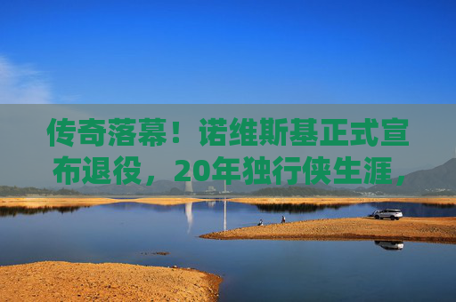 传奇落幕!诺维斯基正式宣布退役,20年独行侠生涯,金鸡独立永载NBA史册,传奇落幕!诺维斯基20年独行侠生涯,金鸡独立永载NBA史册