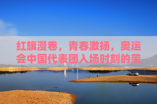 红旗漫卷,青春激扬,奥运会中国代表团入场时刻的荣耀与梦想,红旗漫卷青春激扬,荣耀入场梦想绽放