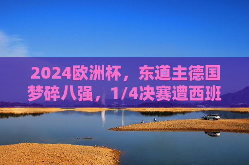 2024欧洲杯，东道主德国梦碎八强，1/4决赛遭西班牙逆转出局，2024欧洲杯，东道主德国梦碎八强，遭西班牙逆转