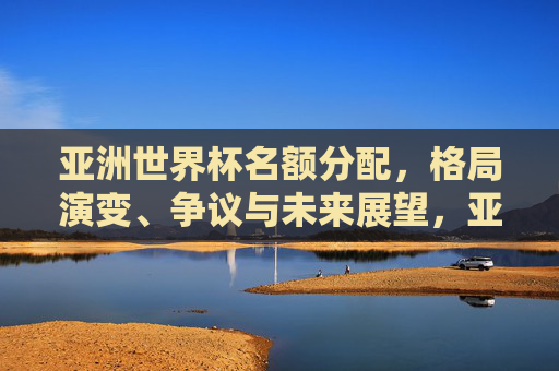 亚洲世界杯名额分配,格局演变、争议与未来展望,亚洲世界杯名额分配,格局演变、争议与未来展望