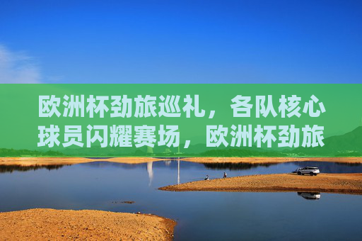 欧洲杯劲旅巡礼，各队核心球员闪耀赛场，欧洲杯劲旅巡礼，核心球员闪耀赛场