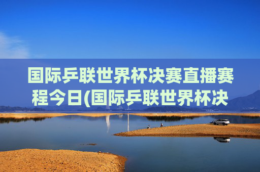 国际乒联世界杯决赛直播赛程今日(国际乒联世界杯决赛直播赛程今日对阵)