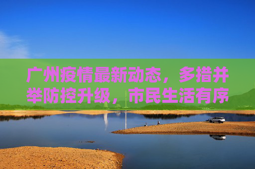 广州疫情最新动态，多措并举防控升级，市民生活有序保障，广州疫情防控升级多措并举 市民生活有序保障