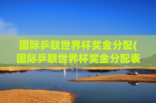 国际乒联世界杯奖金分配(国际乒联世界杯奖金分配表)