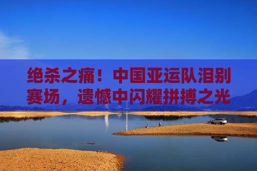 绝杀之痛！中国亚运队泪别赛场，遗憾中闪耀拼搏之光，绝杀之痛！中国亚运队泪别赛场，遗憾闪耀拼搏之光