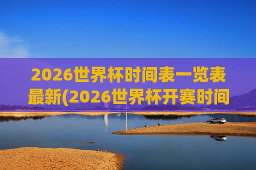 2026世界杯时间表一览表最新(2026世界杯开赛时间)