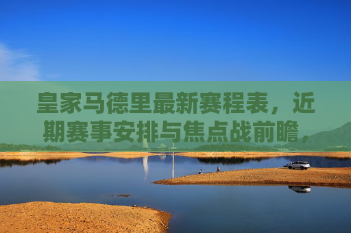 皇家马德里最新赛程表,近期赛事安排与焦点战前瞻,皇家马德里最新赛程及焦点战前瞻