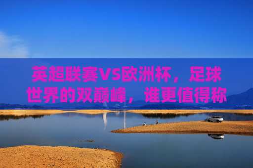 英超联赛VS欧洲杯,足球世界的双巅峰,谁更值得称道?英超VS欧洲杯,足球双巅峰,谁更称道?