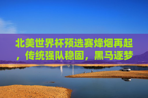 北美世界杯预选赛烽烟再起，传统强队稳固，黑马逐梦卡塔尔，北美世界杯预选赛烽烟再起，传统强队稳固，黑马逐梦卡塔尔