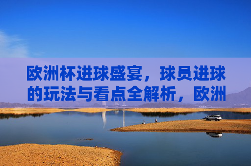 欧洲杯进球盛宴,球员进球的玩法与看点全解析,欧洲杯进球盛宴,球员进球玩法与看点全解析