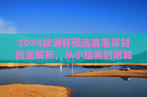 2024欧洲杯预选赛落幕时间全解析,从小组赛到附加赛的赛程与晋级焦点,2024欧洲杯预选赛落幕全解析,小组赛到附加赛赛程与晋级焦点