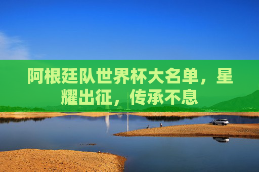 阿根廷队世界杯大名单,星耀出征,传承不息