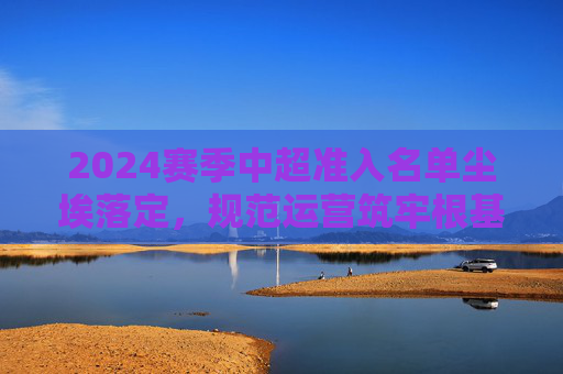 2024赛季中超准入名单尘埃落定,规范运营筑牢根基,联赛稳定迎新赛季,2024赛季中超准入尘埃落定 规范运营筑牢根基联赛迎新季
