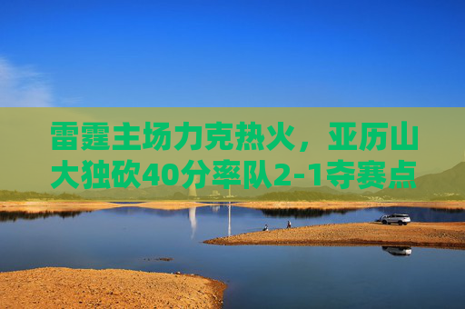 雷霆主场力克热火,亚历山大独砍40分率队2-1夺赛点,亚历山大40分率雷霆主场力克热火 2-1夺赛点