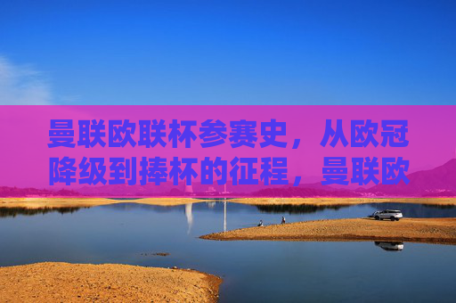 曼联欧联杯参赛史,从欧冠降级到捧杯的征程,曼联欧联杯参赛史,从欧冠降级到捧杯的荣耀征程