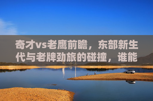 奇才vs老鹰前瞻,东部新生代与老牌劲旅的碰撞,谁能笑到最后?奇才VS老鹰,新生代碰撞老牌劲旅,谁能笑到最后?