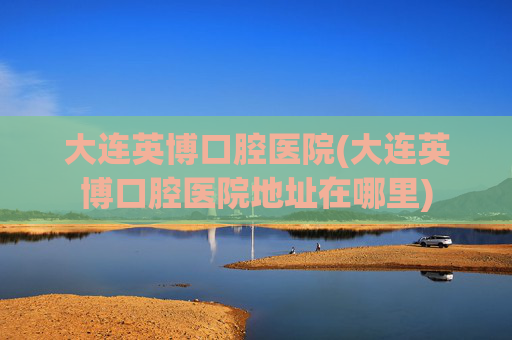 大连英博口腔医院(大连英博口腔医院地址在哪里)