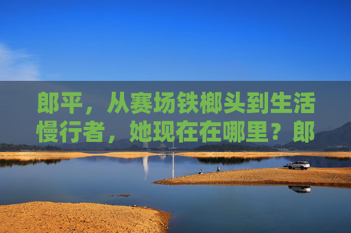 郎平，从赛场铁榔头到生活慢行者，她现在在哪里？郎平，从赛场铁榔头到生活慢行者，她现在在哪里？