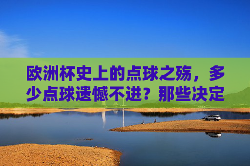 欧洲杯史上的点球之殇,多少点球遗憾不进?那些决定命运的一脚,欧洲杯点球之殇,决定命运的一脚,遗憾不进史