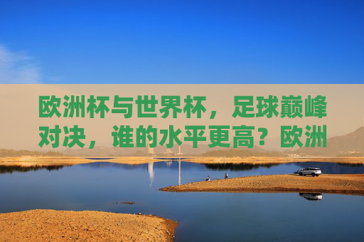 欧洲杯与世界杯，足球巅峰对决，谁的水平更高？欧洲杯与世界杯，巅峰对决，谁水平更高？